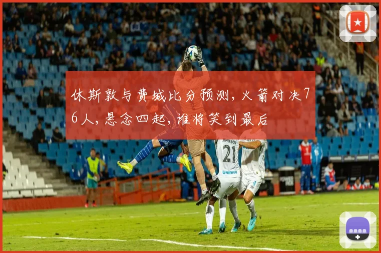 休斯敦与费城比分预测,火箭对决76人,悬念四起,谁将笑到最后