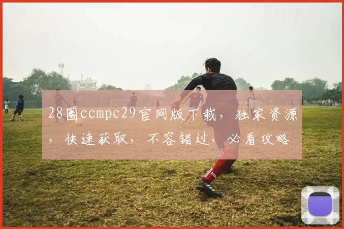 28圈ccmpc29官网版下载，独家资源，快速获取，不容错过，必看攻略